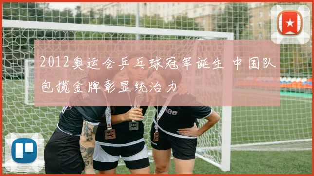 2012奥运会乒乓球冠军诞生 中国队包揽金牌彰显统治力