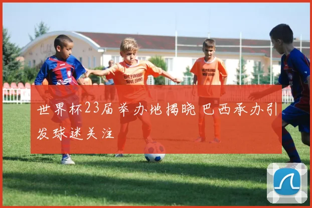 世界杯23届举办地揭晓 巴西承办引发球迷关注