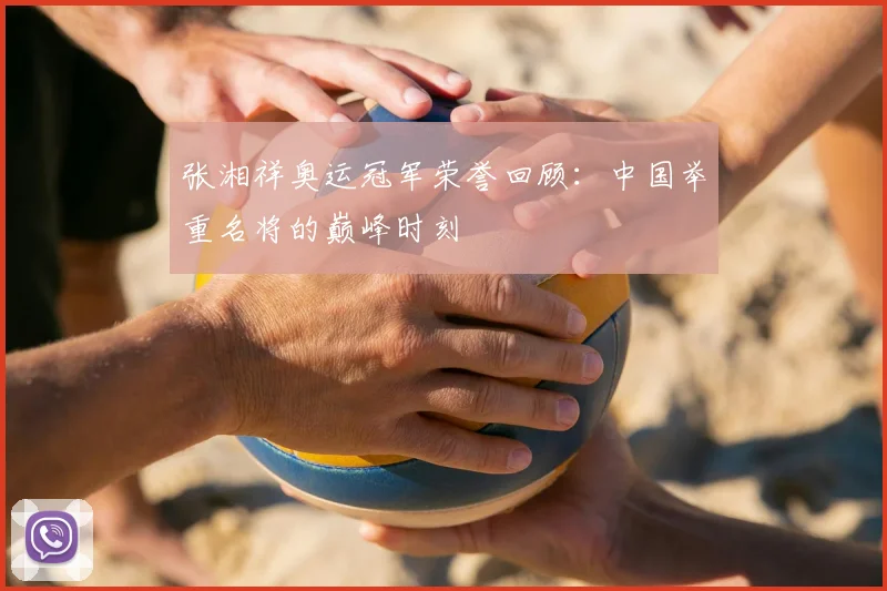张湘祥奥运冠军荣誉回顾：中国举重名将的巅峰时刻